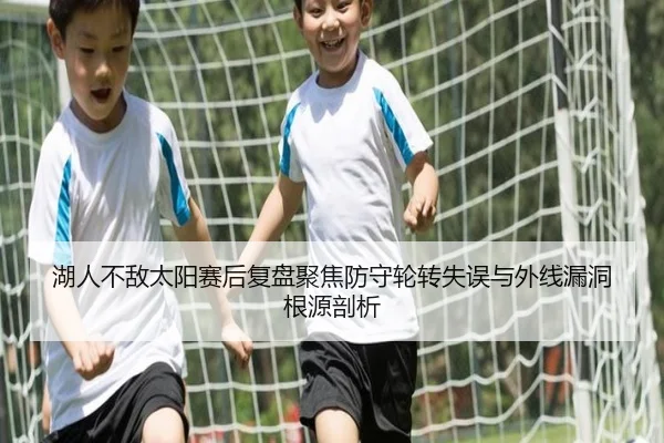湖人不敌太阳赛后复盘聚焦防守轮转失误与外线漏洞根源剖析