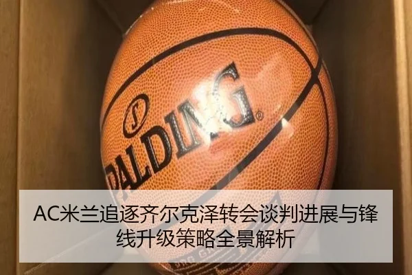 AC米兰追逐齐尔克泽转会谈判进展与锋线升级策略全景解析