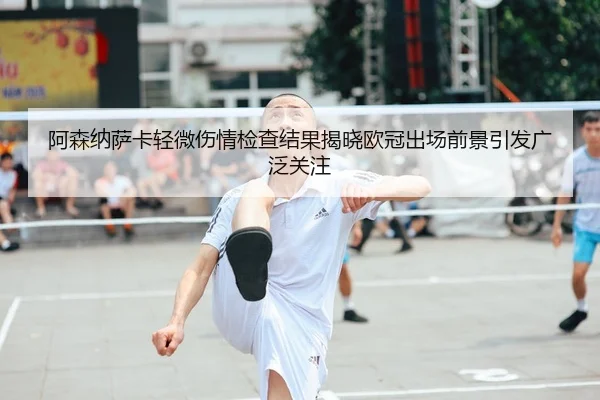 阿森纳萨卡轻微伤情检查结果揭晓欧冠出场前景引发广泛关注