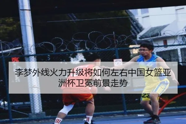 李梦外线火力升级将如何左右中国女篮亚洲杯卫冕前景走势