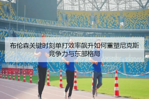 布伦森关键时刻单打效率飙升如何重塑尼克斯竞争力与东部格局