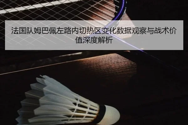 法国队姆巴佩左路内切热区变化数据观察与战术价值深度解析