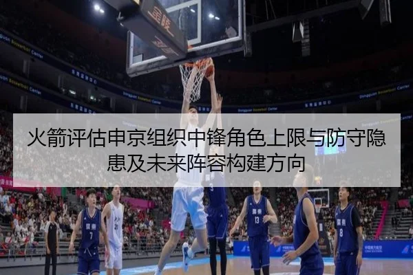 火箭评估申京组织中锋角色上限与防守隐患及未来阵容构建方向