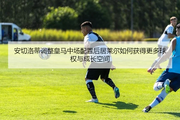 安切洛蒂调整皇马中场配置后居莱尔如何获得更多球权与成长空间