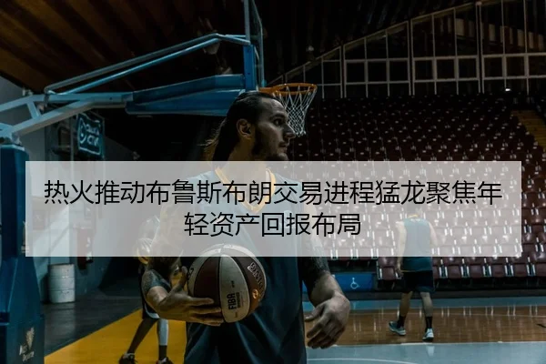 热火推动布鲁斯布朗交易进程猛龙聚焦年轻资产回报布局